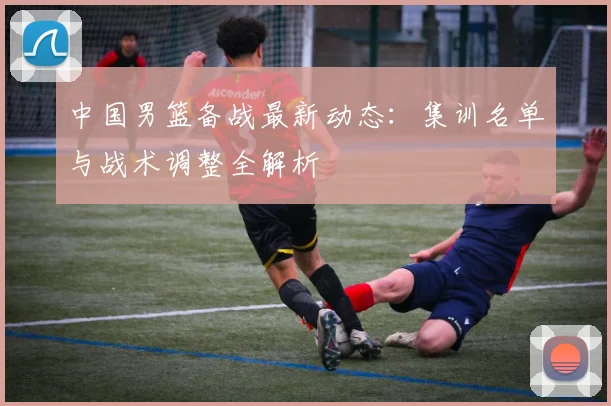 中国男篮备战最新动态:集训名单与战术调整全解析