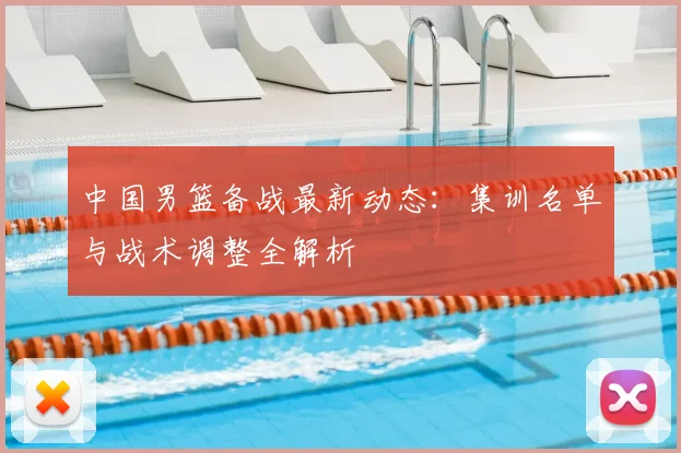 中国男篮备战最新动态：集训名单与战术调整全解析