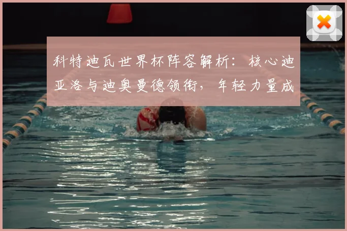 科特迪瓦世界杯阵容解析：核心迪亚洛与迪奥曼德领衔，年轻力量成看点