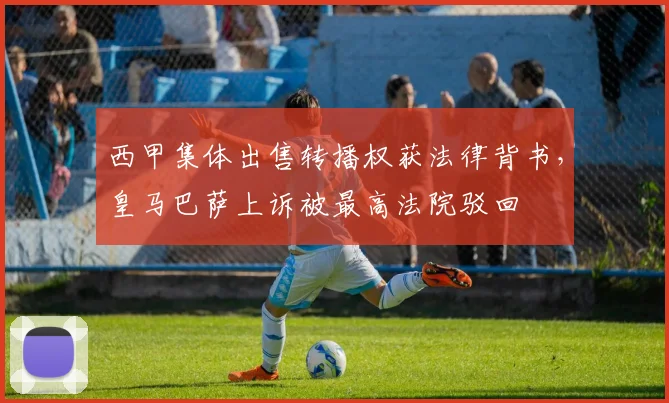西甲集体出售转播权获法律背书,皇马巴萨上诉被最高法院驳回
