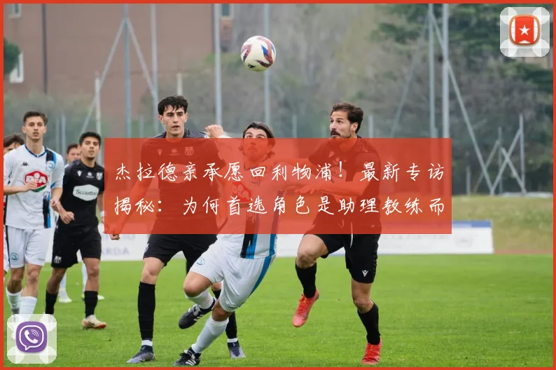 杰拉德亲承愿回利物浦!最新专访揭秘:为何首选角色是助理教练而非主帅
