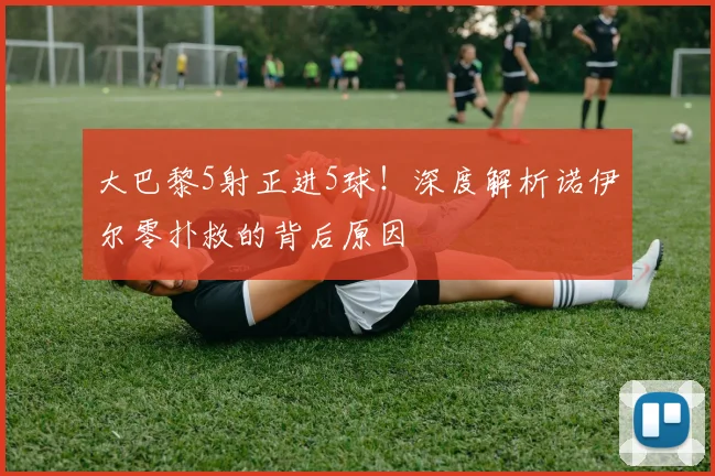 大巴黎5射正进5球！深度解析诺伊尔零扑救的背后原因